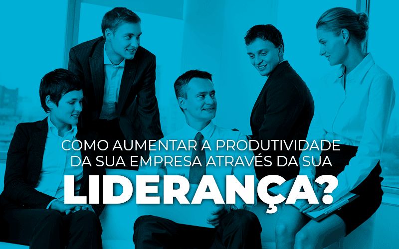 Como aumentar a produtividade da sua empresa através da sua liderança? Parte 1