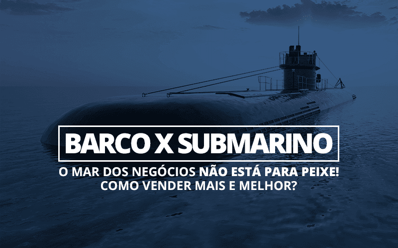 Barco x Submarino — o mar dos negócios não está para peixe! Como vender mais e melhor?